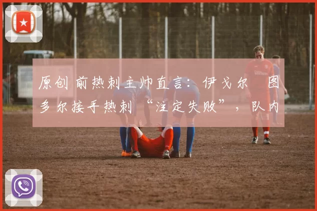 原创 前热刺主帅直言:伊戈尔・图多尔接手热刺 “注定失败”,队内氛围 “ toxic 至极”