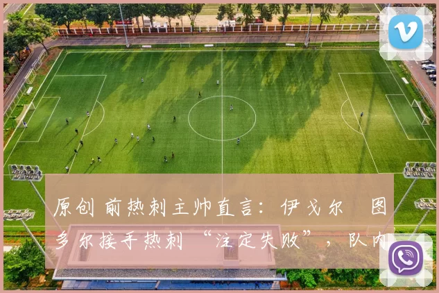 原创 前热刺主帅直言:伊戈尔・图多尔接手热刺 “注定失败”,队内氛围 “ toxic 至极”