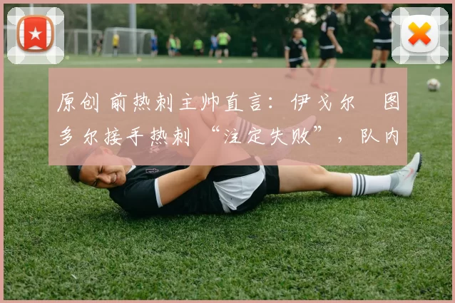 原创 前热刺主帅直言：伊戈尔・图多尔接手热刺 “注定失败”，队内氛围 “ toxic 至极”