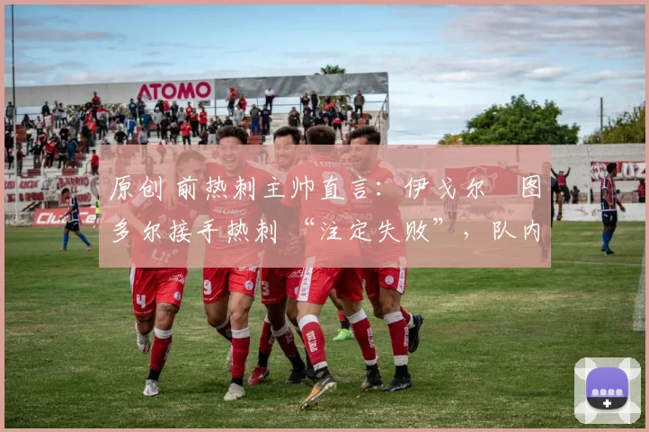 原创 前热刺主帅直言:伊戈尔・图多尔接手热刺 “注定失败”,队内氛围 “ toxic 至极”