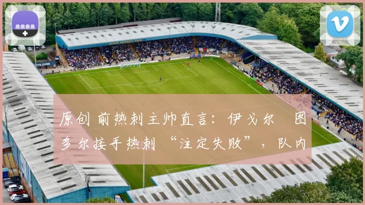 原创 前热刺主帅直言:伊戈尔・图多尔接手热刺 “注定失败”,队内氛围 “ toxic 至极”