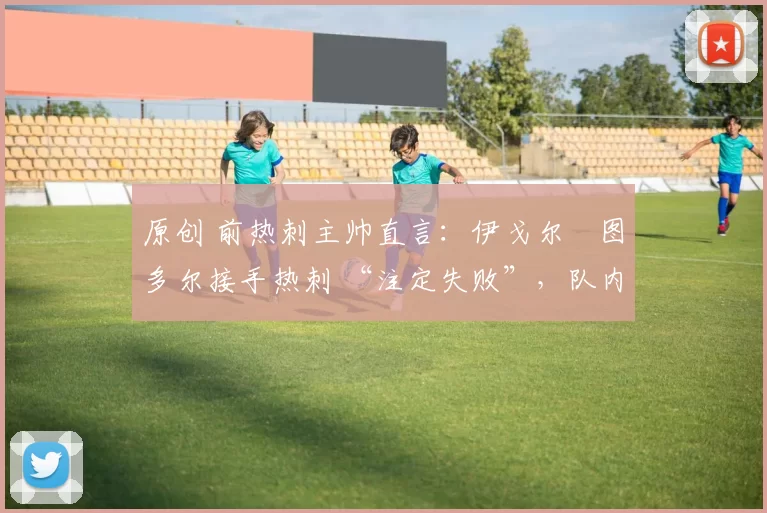 原创 前热刺主帅直言：伊戈尔・图多尔接手热刺 “注定失败”，队内氛围 “ toxic 至极”