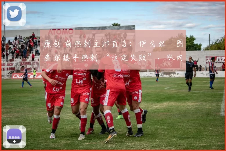原创 前热刺主帅直言:伊戈尔・图多尔接手热刺 “注定失败”,队内氛围 “ toxic 至极”