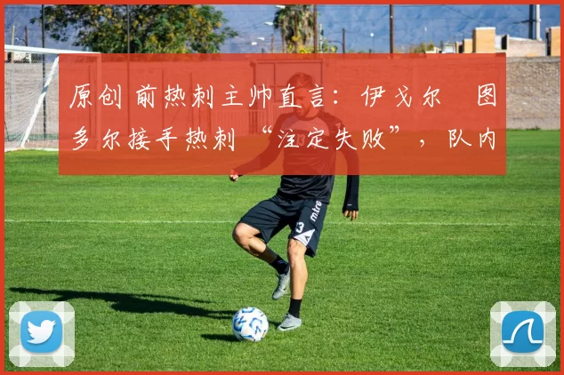原创 前热刺主帅直言:伊戈尔・图多尔接手热刺 “注定失败”,队内氛围 “ toxic 至极”