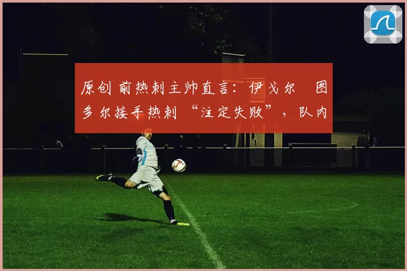 原创 前热刺主帅直言:伊戈尔・图多尔接手热刺 “注定失败”,队内氛围 “ toxic 至极”