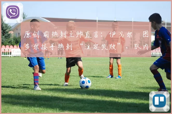 原创 前热刺主帅直言：伊戈尔・图多尔接手热刺 “注定失败”，队内氛围 “ toxic 至极”