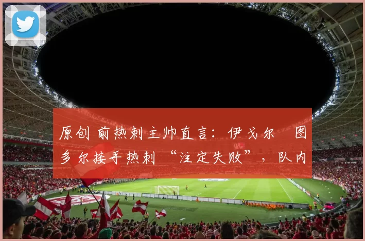 原创 前热刺主帅直言:伊戈尔・图多尔接手热刺 “注定失败”,队内氛围 “ toxic 至极”