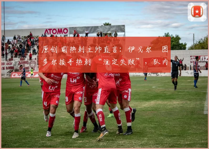 原创 前热刺主帅直言:伊戈尔・图多尔接手热刺 “注定失败”,队内氛围 “ toxic 至极”