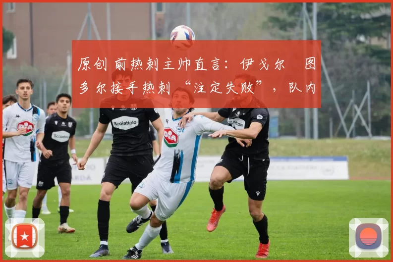 原创 前热刺主帅直言:伊戈尔・图多尔接手热刺 “注定失败”,队内氛围 “ toxic 至极”