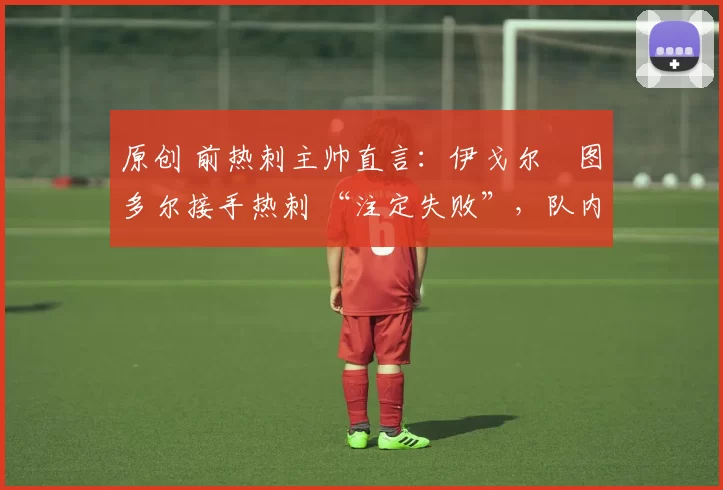 原创 前热刺主帅直言:伊戈尔・图多尔接手热刺 “注定失败”,队内氛围 “ toxic 至极”