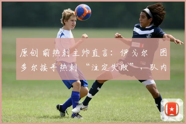 原创 前热刺主帅直言:伊戈尔・图多尔接手热刺 “注定失败”,队内氛围 “ toxic 至极”