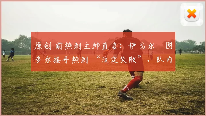 原创 前热刺主帅直言:伊戈尔・图多尔接手热刺 “注定失败”,队内氛围 “ toxic 至极”