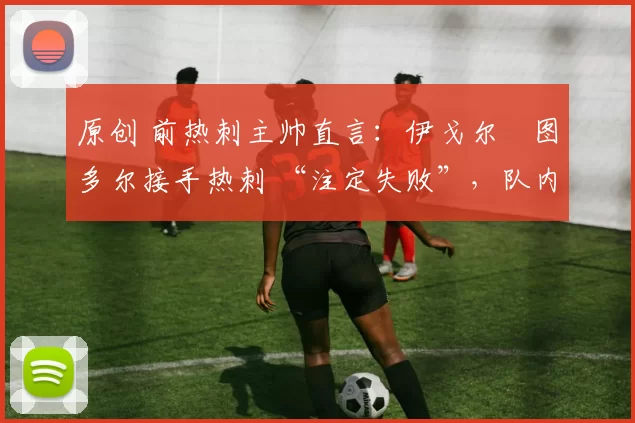 原创 前热刺主帅直言:伊戈尔・图多尔接手热刺 “注定失败”,队内氛围 “ toxic 至极”