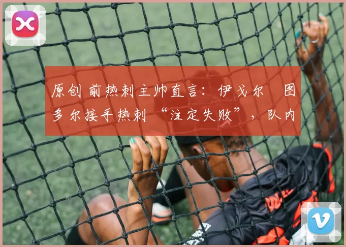 原创 前热刺主帅直言:伊戈尔・图多尔接手热刺 “注定失败”,队内氛围 “ toxic 至极”