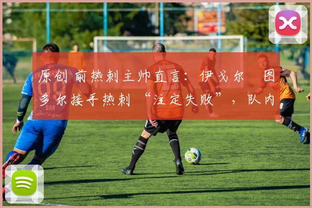 原创 前热刺主帅直言:伊戈尔・图多尔接手热刺 “注定失败”,队内氛围 “ toxic 至极”