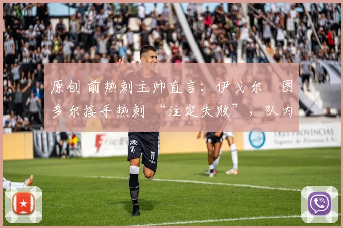 原创 前热刺主帅直言:伊戈尔・图多尔接手热刺 “注定失败”,队内氛围 “ toxic 至极”