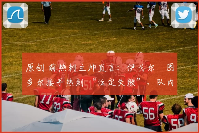 原创 前热刺主帅直言：伊戈尔・图多尔接手热刺 “注定失败”，队内氛围 “ toxic 至极”