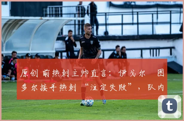 原创 前热刺主帅直言:伊戈尔・图多尔接手热刺 “注定失败”,队内氛围 “ toxic 至极”