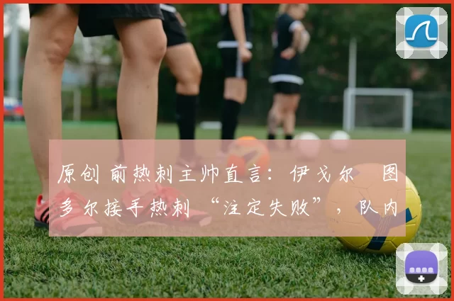 原创 前热刺主帅直言：伊戈尔・图多尔接手热刺 “注定失败”，队内氛围 “ toxic 至极”