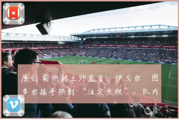 原创 前热刺主帅直言:伊戈尔・图多尔接手热刺 “注定失败”,队内氛围 “ toxic 至极”