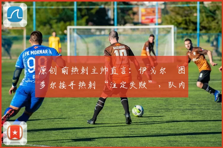 原创 前热刺主帅直言:伊戈尔・图多尔接手热刺 “注定失败”,队内氛围 “ toxic 至极”