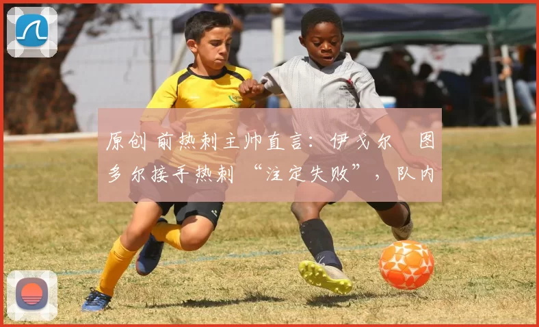 原创 前热刺主帅直言:伊戈尔・图多尔接手热刺 “注定失败”,队内氛围 “ toxic 至极”