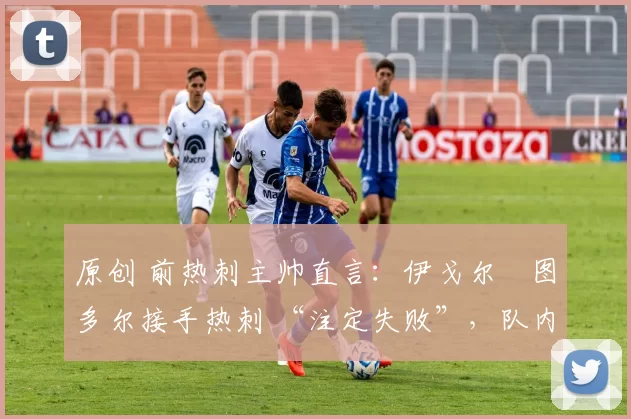 原创 前热刺主帅直言：伊戈尔・图多尔接手热刺 “注定失败”，队内氛围 “ toxic 至极”