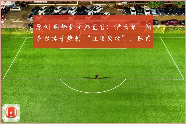 原创 前热刺主帅直言:伊戈尔・图多尔接手热刺 “注定失败”,队内氛围 “ toxic 至极”