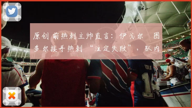 原创 前热刺主帅直言:伊戈尔・图多尔接手热刺 “注定失败”,队内氛围 “ toxic 至极”