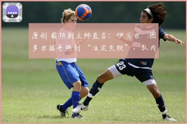 原创 前热刺主帅直言:伊戈尔・图多尔接手热刺 “注定失败”,队内氛围 “ toxic 至极”