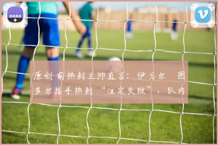 原创 前热刺主帅直言：伊戈尔・图多尔接手热刺 “注定失败”，队内氛围 “ toxic 至极”