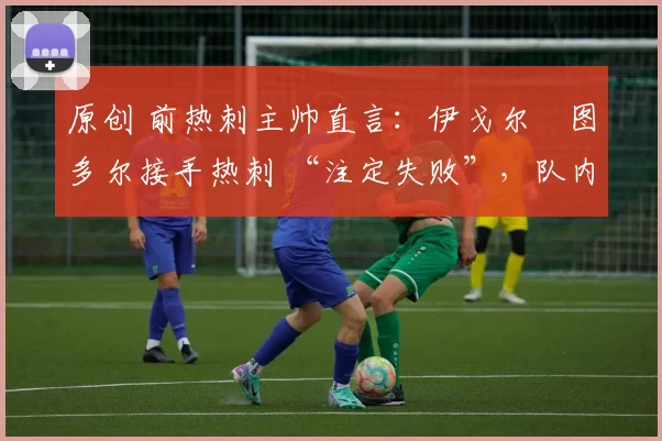 原创 前热刺主帅直言:伊戈尔・图多尔接手热刺 “注定失败”,队内氛围 “ toxic 至极”