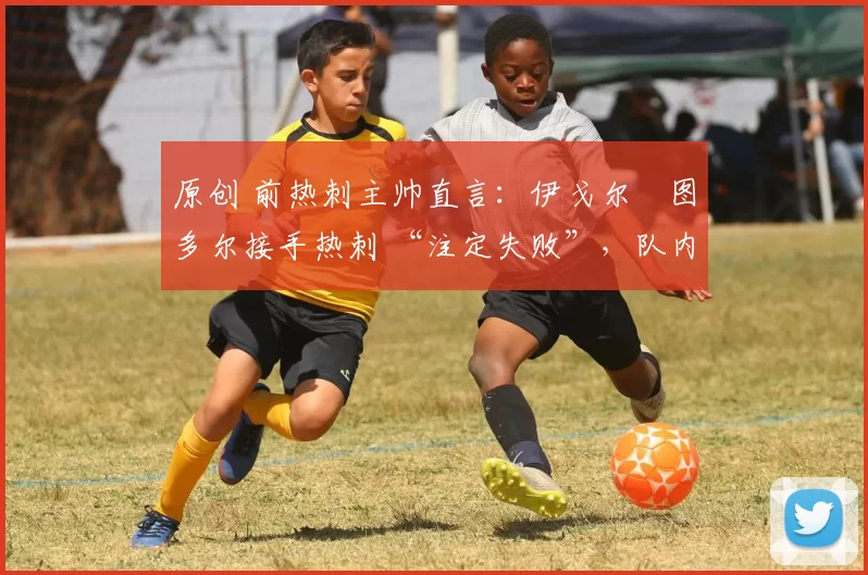 原创 前热刺主帅直言：伊戈尔・图多尔接手热刺 “注定失败”，队内氛围 “ toxic 至极”
