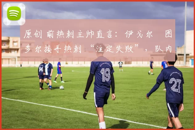 原创 前热刺主帅直言:伊戈尔・图多尔接手热刺 “注定失败”,队内氛围 “ toxic 至极”