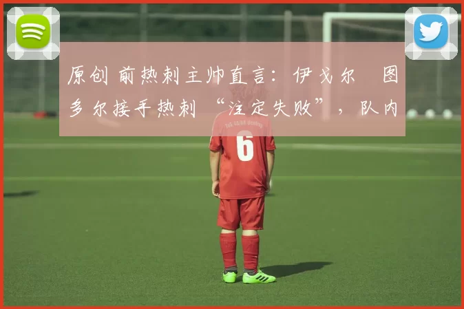 原创 前热刺主帅直言:伊戈尔・图多尔接手热刺 “注定失败”,队内氛围 “ toxic 至极”