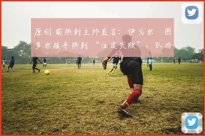 原创 前热刺主帅直言:伊戈尔・图多尔接手热刺 “注定失败”,队内氛围 “ toxic 至极”