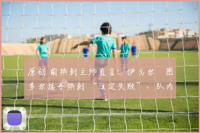 原创 前热刺主帅直言：伊戈尔・图多尔接手热刺 “注定失败”，队内氛围 “ toxic 至极”