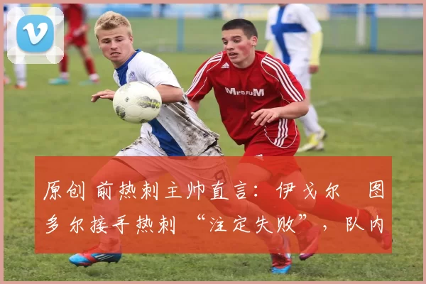 原创 前热刺主帅直言:伊戈尔・图多尔接手热刺 “注定失败”,队内氛围 “ toxic 至极”