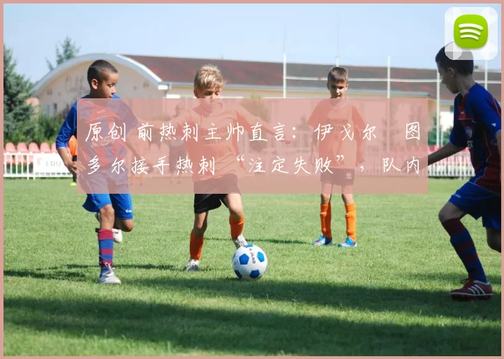 原创 前热刺主帅直言:伊戈尔・图多尔接手热刺 “注定失败”,队内氛围 “ toxic 至极”