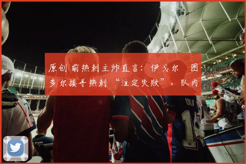 原创 前热刺主帅直言:伊戈尔・图多尔接手热刺 “注定失败”,队内氛围 “ toxic 至极”