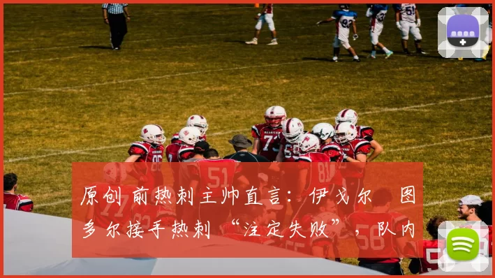 原创 前热刺主帅直言：伊戈尔・图多尔接手热刺 “注定失败”，队内氛围 “ toxic 至极”