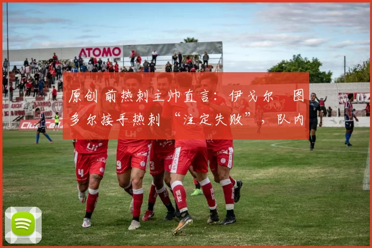 原创 前热刺主帅直言:伊戈尔・图多尔接手热刺 “注定失败”,队内氛围 “ toxic 至极”