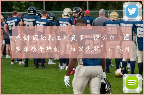 原创 前热刺主帅直言:伊戈尔・图多尔接手热刺 “注定失败”,队内氛围 “ toxic 至极”