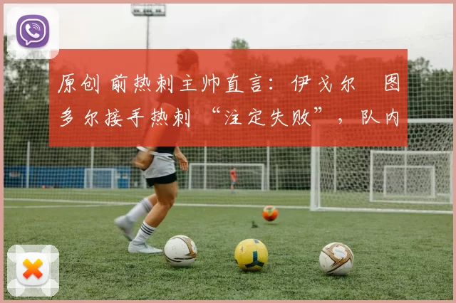 原创 前热刺主帅直言:伊戈尔・图多尔接手热刺 “注定失败”,队内氛围 “ toxic 至极”
