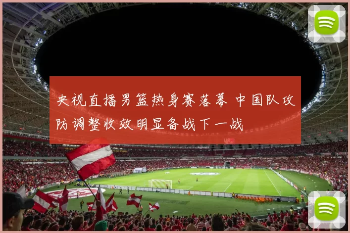 央视直播男篮热身赛落幕 中国队攻防调整收效明显备战下一战