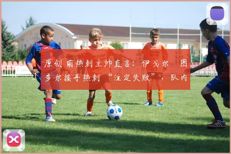 原创 前热刺主帅直言:伊戈尔・图多尔接手热刺 “注定失败”,队内氛围 “ toxic 至极”