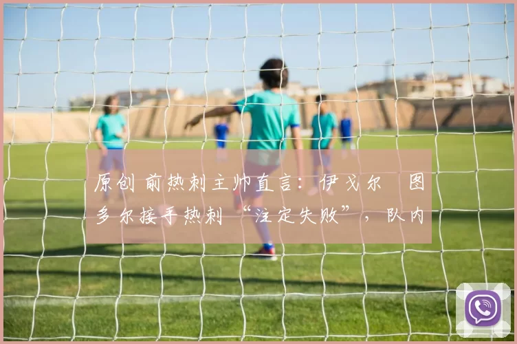 原创 前热刺主帅直言：伊戈尔・图多尔接手热刺 “注定失败”，队内氛围 “ toxic 至极”