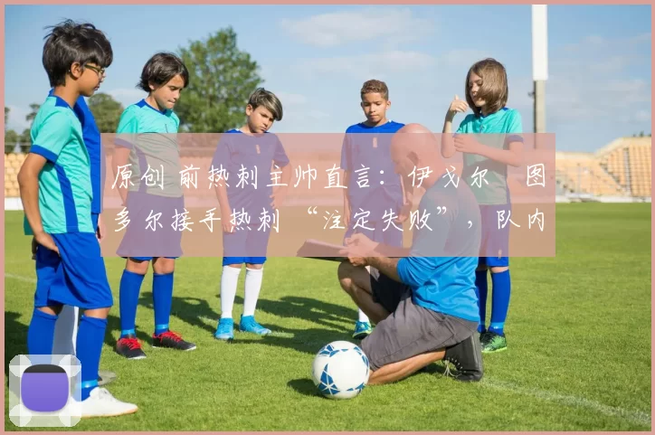 原创 前热刺主帅直言:伊戈尔・图多尔接手热刺 “注定失败”,队内氛围 “ toxic 至极”
