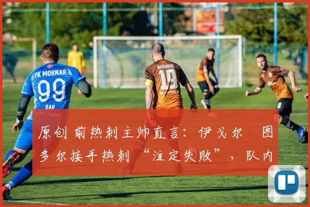 原创 前热刺主帅直言：伊戈尔・图多尔接手热刺 “注定失败”，队内氛围 “ toxic 至极”