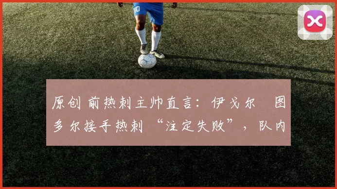 原创 前热刺主帅直言:伊戈尔・图多尔接手热刺 “注定失败”,队内氛围 “ toxic 至极”